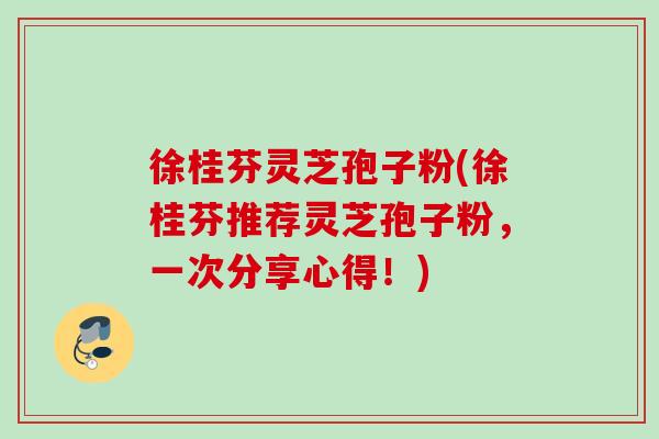 徐桂芬灵芝孢子粉(徐桂芬推荐灵芝孢子粉,一次分享心得!) 徐桂芬灵芝孢子粉(徐桂芬推荐灵芝孢子粉,一次分享心得!)