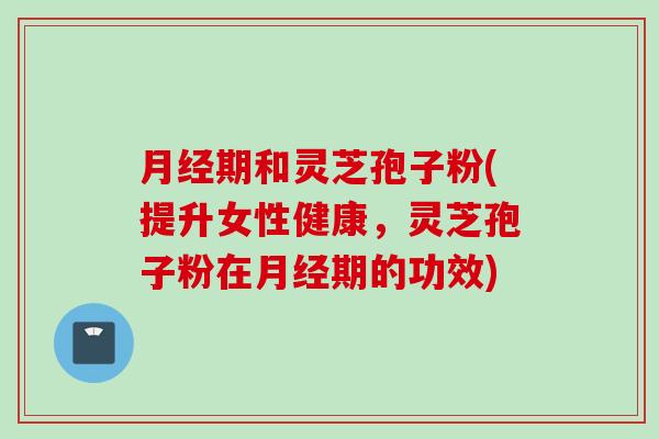 月经期和灵芝孢子粉(提升女性健康，灵芝孢子粉在月经期的功效)