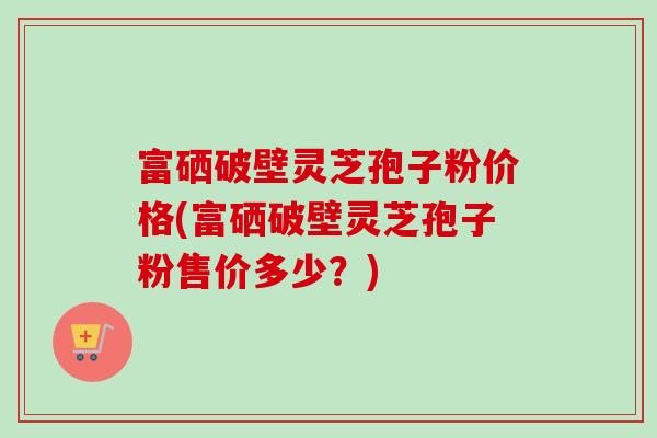 富硒破壁灵芝孢子粉价格(富硒破壁灵芝孢子粉售价多少？)