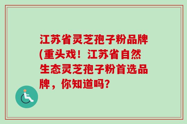 江苏省灵芝孢子粉品牌(重头戏！江苏省自然生态灵芝孢子粉首选品牌，你知道吗？