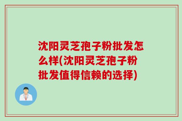 沈阳灵芝孢子粉批发怎么样(沈阳灵芝孢子粉批发值得信赖的选择)
