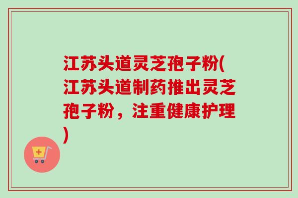 江苏头道灵芝孢子粉(江苏头道制药推出灵芝孢子粉，注重健康护理)