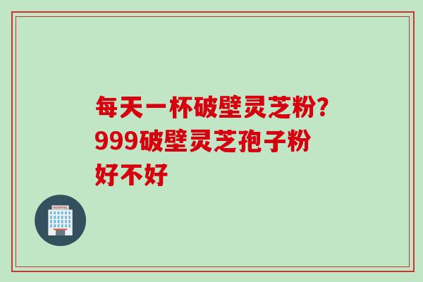 每天一杯破壁灵芝粉?999破壁灵芝孢子粉好不好 每天一杯破壁灵芝粉?999破壁灵芝孢子粉好不好