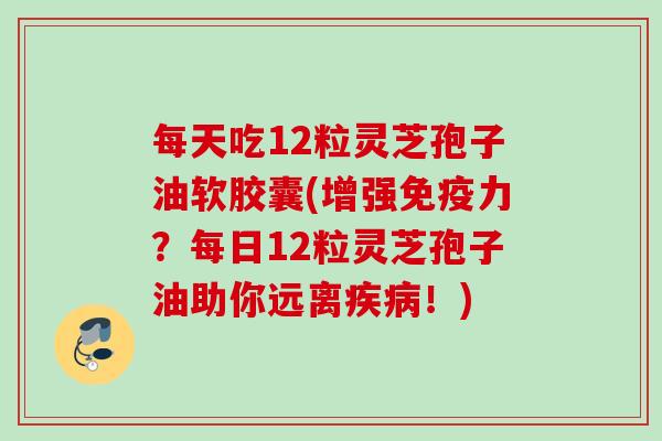 每天吃12粒灵芝孢子油软胶囊(增强免疫力?每日12粒灵芝孢子油助你远离!) 每天吃12粒灵芝孢子油软胶囊(增强免疫力?每日12粒灵芝孢子油助你远离!)
