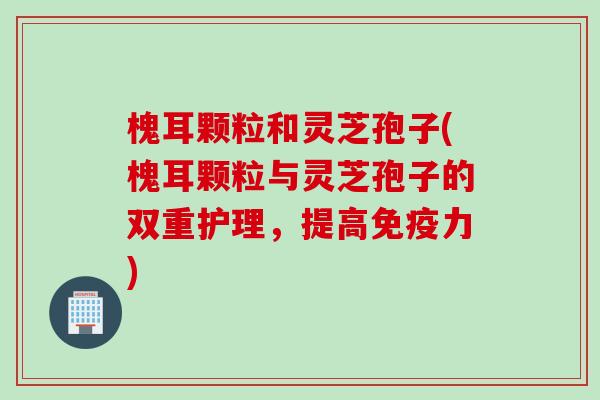 槐耳颗粒和灵芝孢子(槐耳颗粒与灵芝孢子的双重护理,提高免疫力) 槐耳颗粒和灵芝孢子(槐耳颗粒与灵芝孢子的双重护理,提高免疫力)