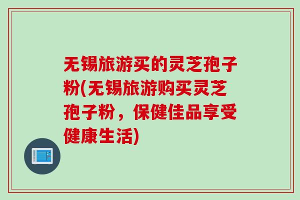 无锡旅游买的灵芝孢子粉(无锡旅游购买灵芝孢子粉，保健佳品享受健康生活)