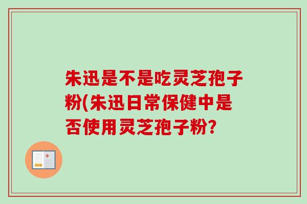 朱迅是不是吃灵芝孢子粉(朱迅日常保健中是否使用灵芝孢子粉？