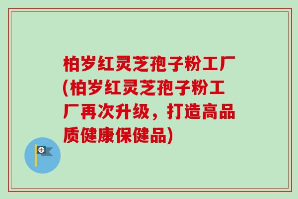 柏岁红灵芝孢子粉工厂(柏岁红灵芝孢子粉工厂再次升级,打造高品质健康保健品) 柏岁红灵芝孢子粉工厂(柏岁红灵芝孢子粉工厂再次升级,打造高品质健康保健品)