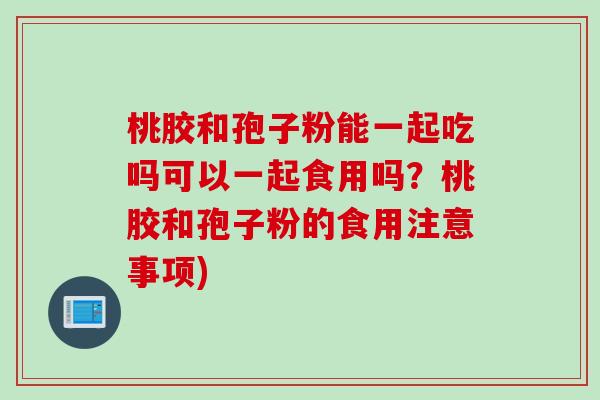 桃胶和孢子粉能一起吃吗可以一起食用吗？桃胶和孢子粉的食用注意事项)