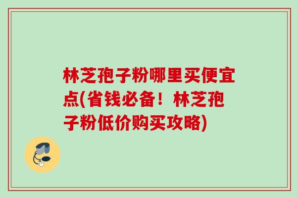 林芝孢子粉哪里买便宜点(省钱必备！林芝孢子粉低价购买攻略)