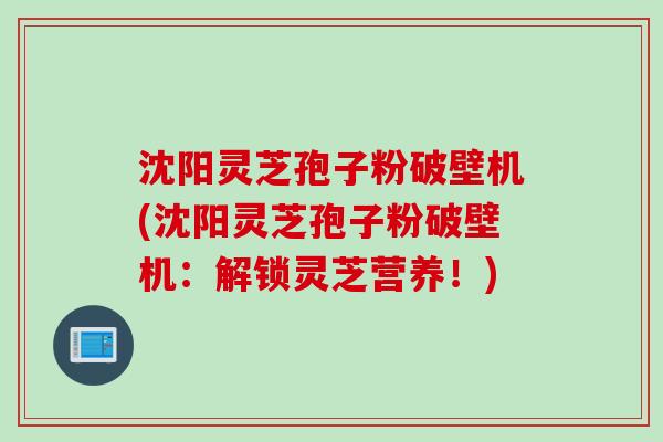 沈阳灵芝孢子粉破壁机(沈阳灵芝孢子粉破壁机：解锁灵芝营养！)