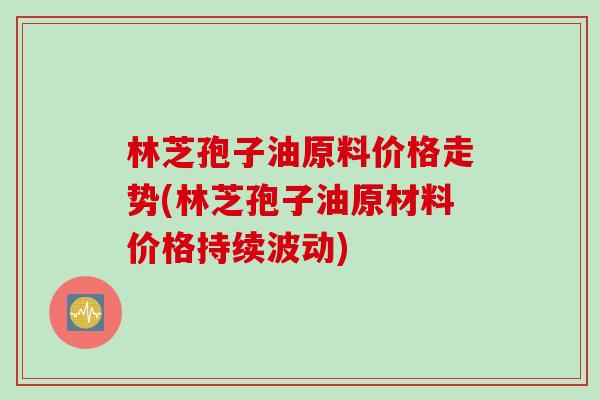 林芝孢子油原料价格走势(林芝孢子油原材料价格持续波动)