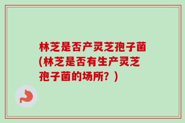 林芝是否产灵芝孢子菌(林芝是否有生产灵芝孢子菌的场所？)