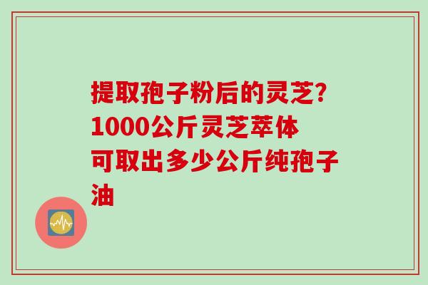 提取孢子粉后的灵芝？1000公斤灵芝萃体可取出多少公斤纯孢子油