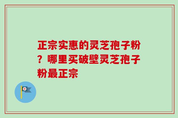 正宗实惠的灵芝孢子粉？哪里买破壁灵芝孢子粉正宗