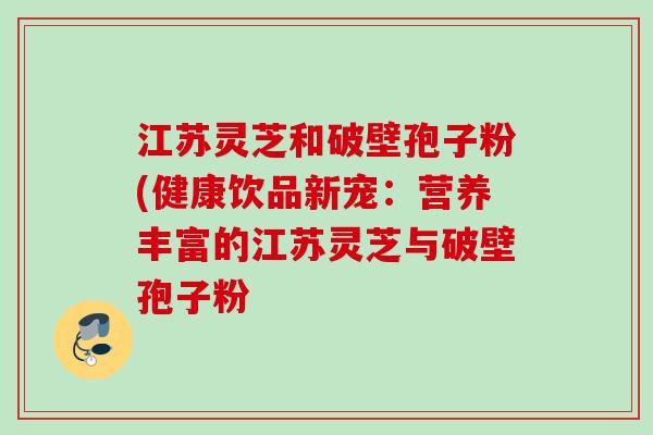 江苏灵芝和破壁孢子粉(健康饮品新宠：营养丰富的江苏灵芝与破壁孢子粉
