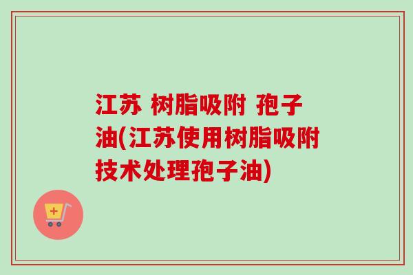 江苏 树脂吸附 孢子油(江苏使用树脂吸附技术处理孢子油)