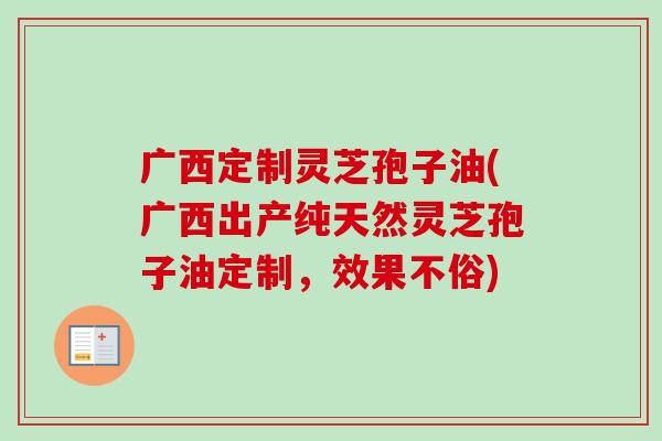 广西定制灵芝孢子油(广西出产纯天然灵芝孢子油定制，效果不俗)