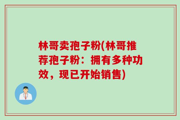 林哥卖孢子粉(林哥推荐孢子粉：拥有多种功效，现已开始销售)