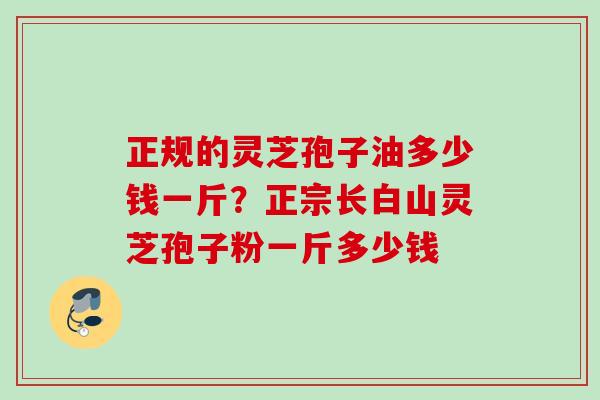 正规的灵芝孢子油多少钱一斤？正宗长白山灵芝孢子粉一斤多少钱