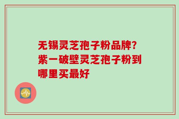 无锡灵芝孢子粉品牌？紫一破壁灵芝孢子粉到哪里买最好
