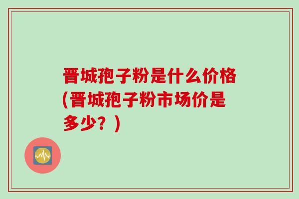晋城孢子粉是什么价格(晋城孢子粉市场价是多少？)