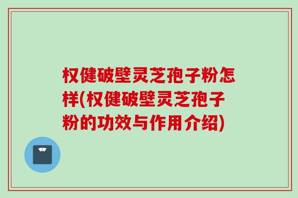 权健破壁灵芝孢子粉怎样(权健破壁灵芝孢子粉的功效与作用介绍)