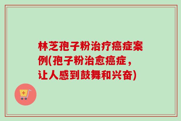 林芝孢子粉治疗癌症案例(孢子粉治愈癌症，让人感到鼓舞和兴奋)