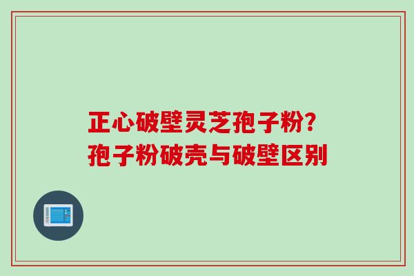 正心破壁灵芝孢子粉?孢子粉破壳与破壁区别 正心破壁灵芝孢子粉?孢子粉破壳与破壁区别