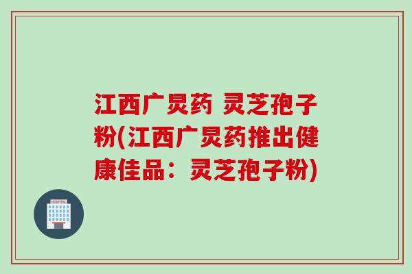 江西广炅药 灵芝孢子粉(江西广炅药推出健康佳品：灵芝孢子粉)