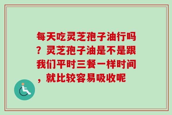每天吃灵芝孢子油行吗?灵芝孢子油是不是跟我们平时三餐一样时间,就比较容易吸收呢 每天吃灵芝孢子油行吗?灵芝孢子油是不是跟我们平时三餐一样时间,就比较容易吸收呢