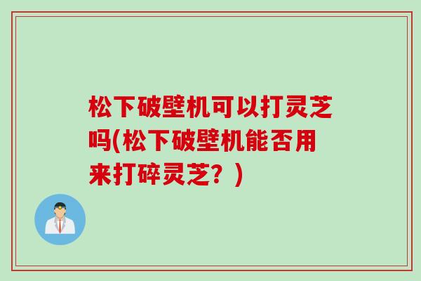 松下破壁机可以打灵芝吗(松下破壁机能否用来打碎灵芝?) 松下破壁机可以打灵芝吗(松下破壁机能否用来打碎灵芝?)