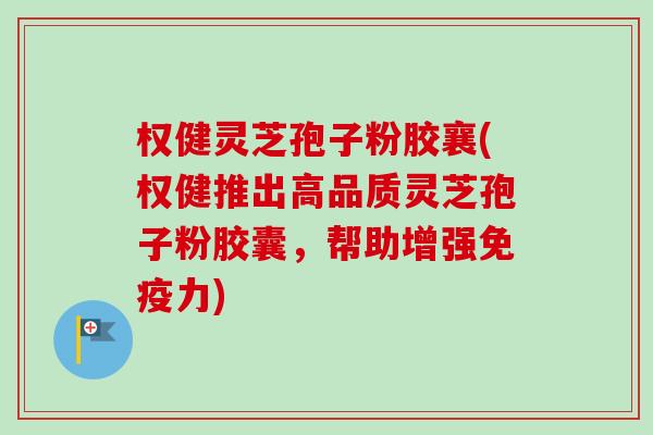 权健灵芝孢子粉胶襄(权健推出高品质灵芝孢子粉胶囊，帮助增强免疫力)