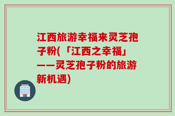 江西旅游幸福来灵芝孢子粉(「江西之幸福」——灵芝孢子粉的旅游新机遇)