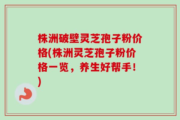 株洲破壁灵芝孢子粉价格(株洲灵芝孢子粉价格一览，养生好帮手！)