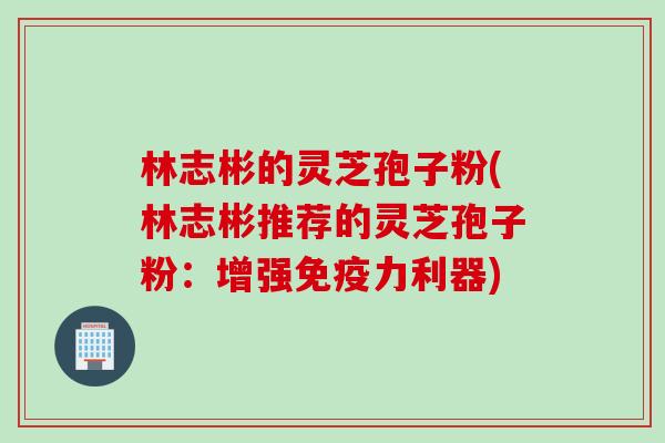 林志彬的灵芝孢子粉(林志彬推荐的灵芝孢子粉:增强免疫力利器) 林志彬的灵芝孢子粉(林志彬推荐的灵芝孢子粉:增强免疫力利器)