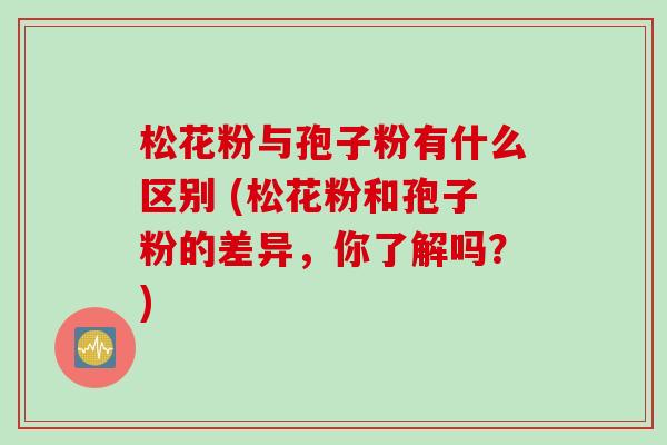 松花粉与孢子粉有什么区别 (松花粉和孢子粉的差异，你了解吗？)