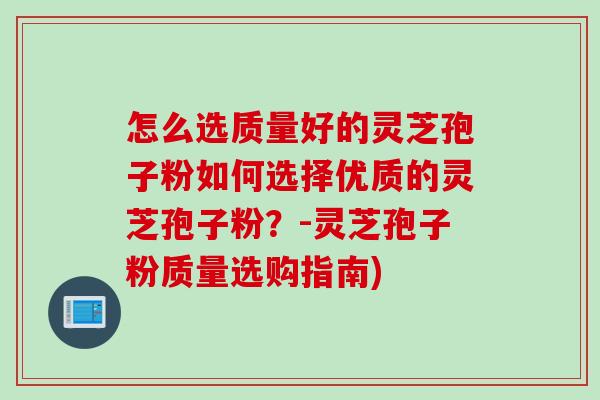 怎么选质量好的灵芝孢子粉如何选择优质的灵芝孢子粉？-灵芝孢子粉质量选购指南)