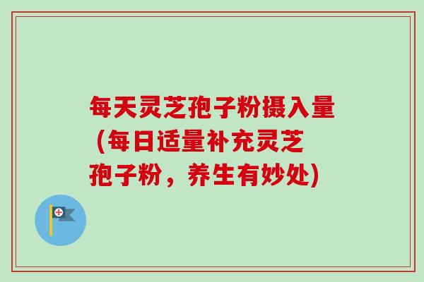 每天灵芝孢子粉摄入量 (每日适量补充灵芝孢子粉，养生有妙处)