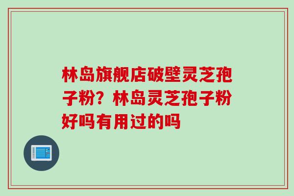 林岛旗舰店破壁灵芝孢子粉?林岛灵芝孢子粉好吗有用过的吗 林岛旗舰店破壁灵芝孢子粉?林岛灵芝孢子粉好吗有用过的吗