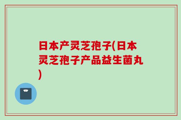日本产灵芝孢子(日本灵芝孢子产品益生菌丸)