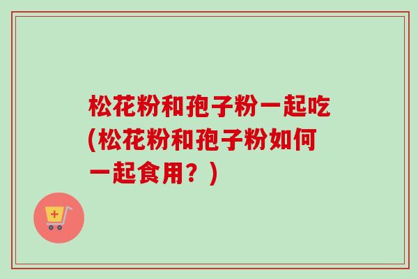 松花粉和孢子粉一起吃(松花粉和孢子粉如何一起食用？)