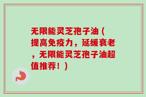 无限能灵芝孢子油 (提高免疫力，延缓衰老，无限能灵芝孢子油超值推荐！)
