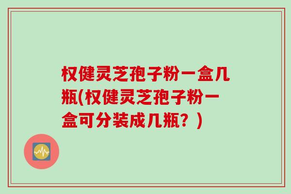 权健灵芝孢子粉一盒几瓶(权健灵芝孢子粉一盒可分装成几瓶？)