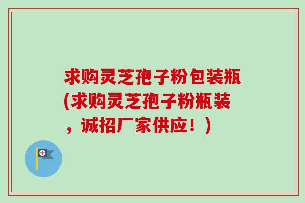 求购灵芝孢子粉包装瓶(求购灵芝孢子粉瓶装，诚招厂家供应！)