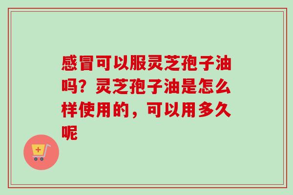 感冒可以服灵芝孢子油吗？灵芝孢子油是怎么样使用的，可以用多久呢