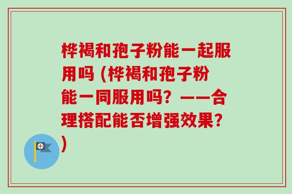 桦褐和孢子粉能一起服用吗 (桦褐和孢子粉能一同服用吗?——合理搭配能否增强效果?) 桦褐和孢子粉能一起服用吗 (桦褐和孢子粉能一同服用吗?——合理搭配能否增强效果?)