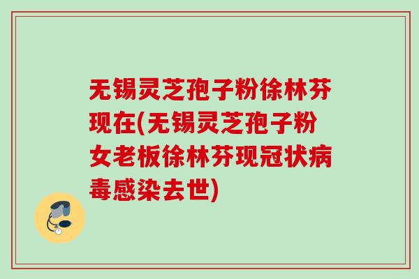 无锡灵芝孢子粉徐林芬现在(无锡灵芝孢子粉女老板徐林芬现冠状病毒感染去世)