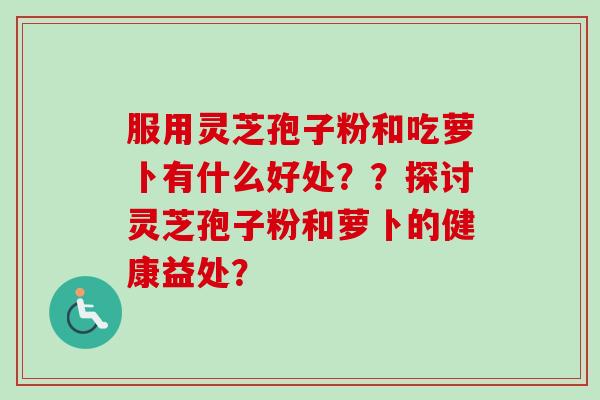 服用灵芝孢子粉和吃萝卜有什么好处？？探讨灵芝孢子粉和萝卜的健康益处？