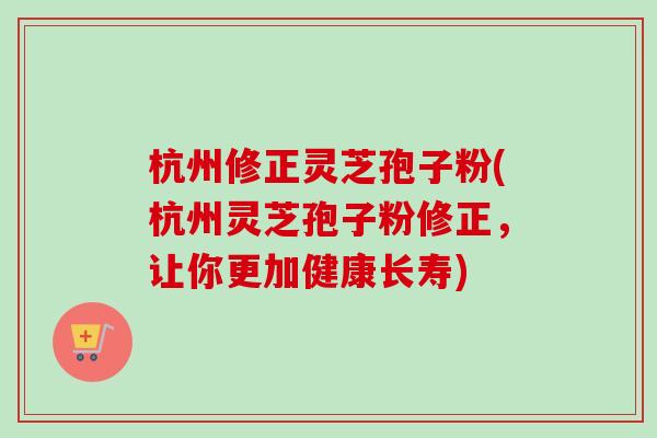 杭州修正灵芝孢子粉(杭州灵芝孢子粉修正，让你更加健康长寿)